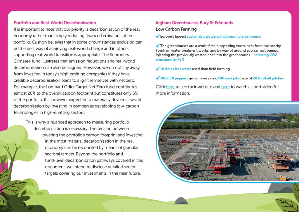 Portfolio and Real-World Decarbonisation It is important to note that our priority is decarbonisation of the real economy rather than simply reducing financed emissions of the portfolio. Cushon believes that in some circumstances exclusion can be the best way of achieving real-world change and in others  supporting real-world transition is appropriate. The Schroders Climate+ fund illustrates that emission reductions and real-world decarbonisation can also be aligned. However, we do not shy away from investing in today’s high emitting companies if they have credible decarbonisation plans to align themselves with net zero. For example, the Lombard Odier Target Net Zero fund contributes almost 20% to the overall carbon footprint but constitutes only 5% of the portfolio. It is however expected to materially drive real-world decarbonisation by investing in companies developing low-carbon technologies in high-emitting sectors. This is why a nuanced approach to measuring portfolio decarbonisation is necessary. The tension between lowering the portfolio's carbon footprint and investing in the most material decarbonisation in the real economy can be reconciled by means of granular sectoral targets. Beyond the portfolio and fund-level decarbonisation pathways covered in this document, we intend to disclose detailed sector targets covering our investments in the near future.