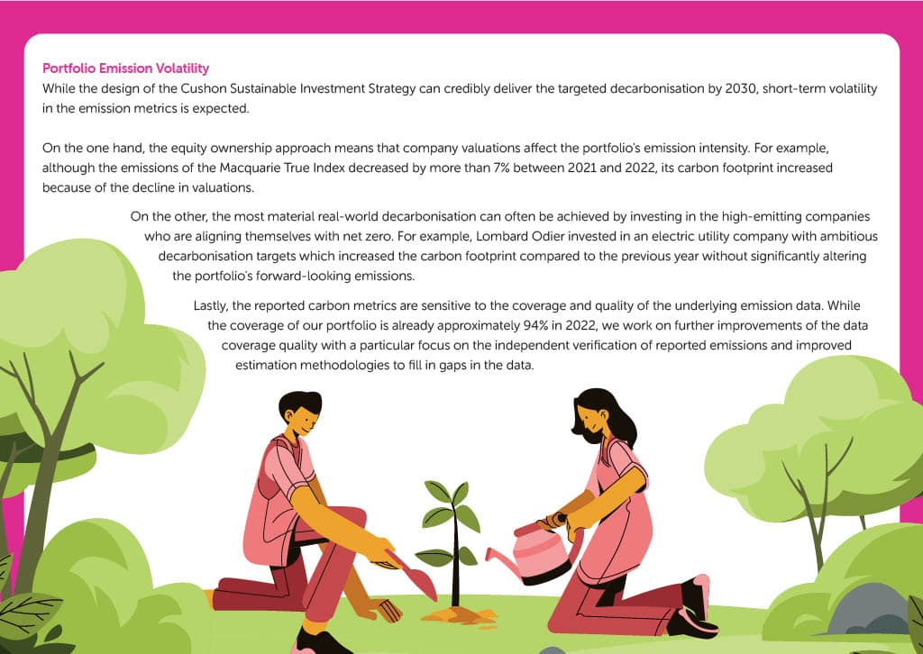 Portfolio Emission Volatility While the design of the Cushon Sustainable Investment Strategy can credibly deliver the targeted decarbonisation by 2030, short-term volatility in the emission metrics is expected. On the one hand, the equity ownership approach means that company valuations affect the portfolio's emission intensity. For example, although the emissions of the Macquarie True Index decreased by more than 7% between 2021 and 2022, its carbon footprint increased because of the decline in valuations. On the other, the most material real-world decarbonisation can often be achieved by investing in the high-emitting companies who are aligning themselves with net zero. For example, Lombard Odier invested in an electric utility company with ambitious decarbonisation targets which increased the carbon footprint compared to the previous year without significantly altering the portfolio's forward-looking emissions. Lastly, the reported carbon metrics are sensitive to the coverage and quality of the underlying emission data. While the coverage of our portfolio is already approximately 94% in 2022, we work on further improvements of the data coverage quality with a particular focus on the independent verification of reported emissions and improved estimation methodologies to fill in gaps in the data.